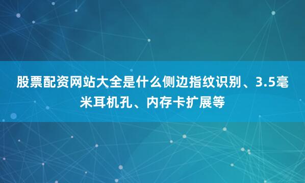 股票配资网站大全是什么侧边指纹识别、3.5毫米耳机孔、内存卡扩展等