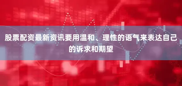 股票配资最新资讯要用温和、理性的语气来表达自己的诉求和期望
