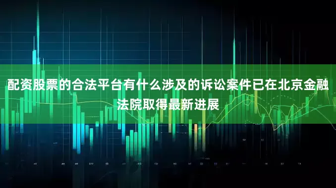 配资股票的合法平台有什么涉及的诉讼案件已在北京金融法院取得最新进展