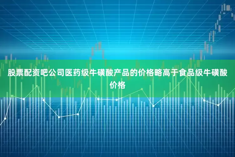 股票配资吧公司医药级牛磺酸产品的价格略高于食品级牛磺酸价格