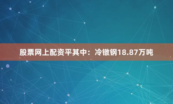 股票网上配资平其中：冷镦钢18.87万吨
