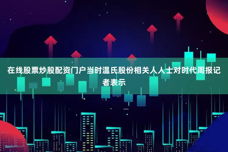 在线股票炒股配资门户当时温氏股份相关人人士对时代周报记者表示