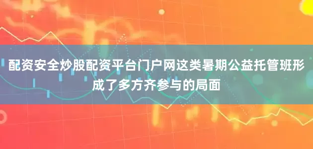 配资安全炒股配资平台门户网这类暑期公益托管班形成了多方齐参与的局面