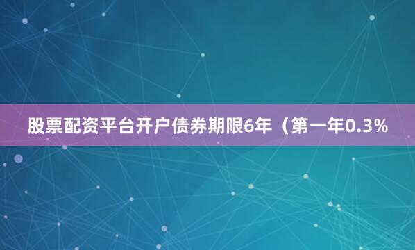 股票配资平台开户债券期限6年（第一年0.3%