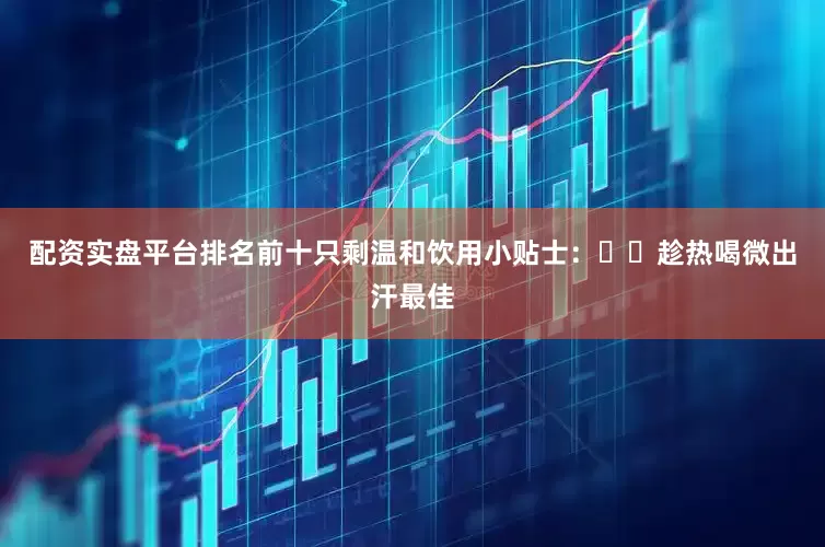配资实盘平台排名前十只剩温和饮用小贴士：✔️趁热喝微出汗最佳