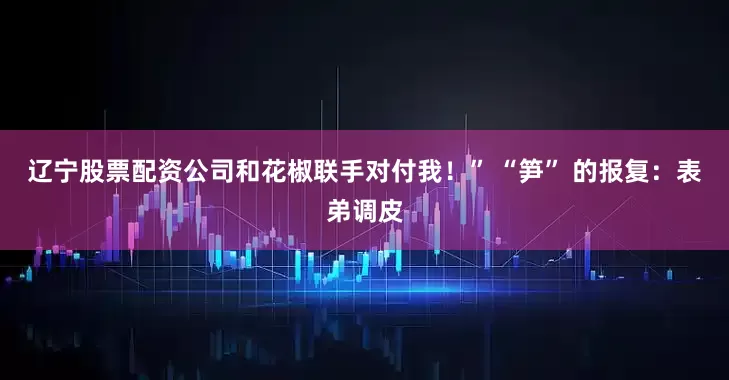 辽宁股票配资公司和花椒联手对付我！” “笋” 的报复：表弟调皮