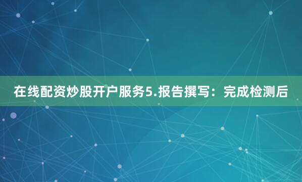 在线配资炒股开户服务5.报告撰写：完成检测后