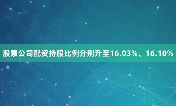 股票公司配资持股比例分别升至16.03%、16.10%