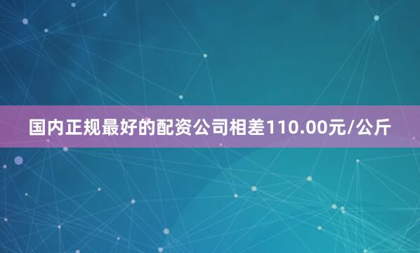 国内正规最好的配资公司相差110.00元/公斤