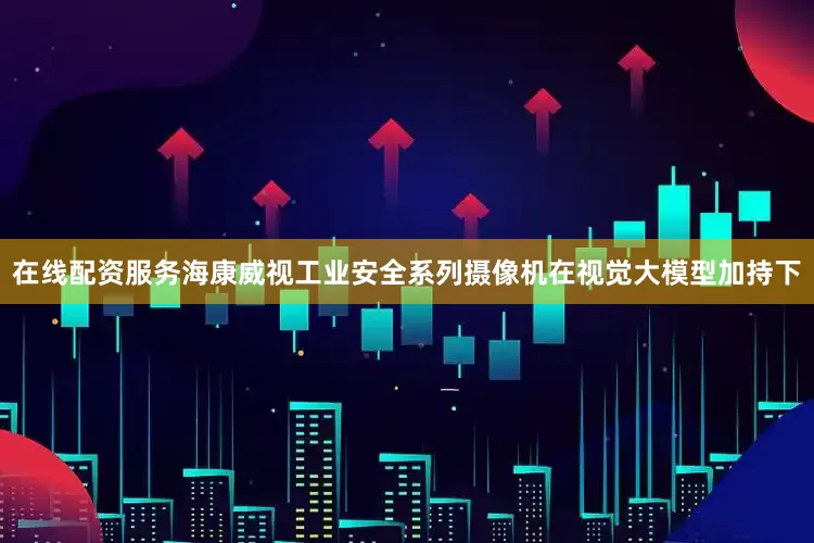 在线配资服务海康威视工业安全系列摄像机在视觉大模型加持下
