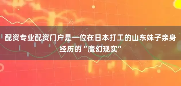 配资专业配资门户是一位在日本打工的山东妹子亲身经历的“魔幻现实”