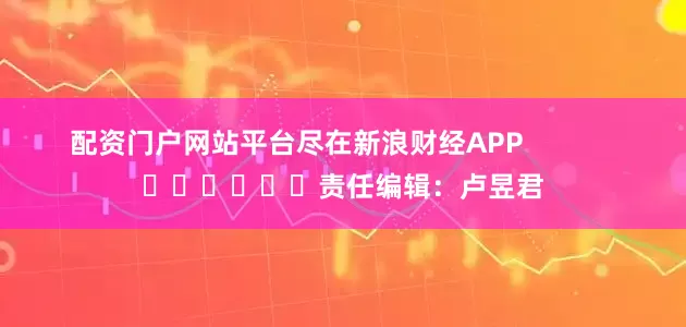 配资门户网站平台尽在新浪财经APP            						责任编辑：卢昱君