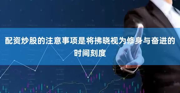配资炒股的注意事项是将拂晓视为修身与奋进的时间刻度